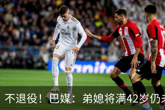 不退役！巴媒：弟媳将满42岁仍未确定下家+仍在规划 欧洲多队有意