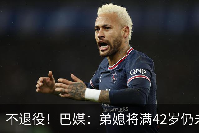 不退役！巴媒：弟媳将满42岁仍未确定下家+仍在规划 欧洲多队有意